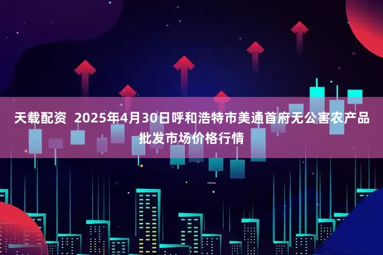 天载配资  2025年4月30日呼和浩特市美通首府无公害农产品批发市场价格行情