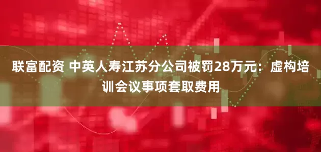 联富配资 中英人寿江苏分公司被罚28万元：虚构培训会议事项套取费用