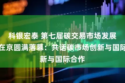 科银宏泰 第七届碳交易市场发展大会在京圆满落幕：共话碳市场创新与国际合作